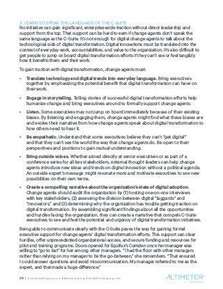 20 | www.altimetergroup.com | @altimetergroup | info@altimetergroup.com
3. LEARN TO SPEAK THE LANGUAGE OF THE C-SUITE
No initiative can gain significant, enterprise-wide traction without direct leadership and
support from the top. That support can be hard to earn if change agents don’t speak the
same language as the C-Suite. It’s not enough for digital change agents to talk about the
technological side of digital transformation. Digital innovations must be translated into the
context of everyday work, accountabilities, and value to the organization. It’s also difficult to
get people to jump on board digital transformation efforts if they can’t see or feel tangibly
how it benefits them and their work.
To gain traction with digital transformation, change agents must:
•	 Translate technology and digital trends into everyday language. Bring executives
together by emphasizing the potential benefit that digital transformation can have on
their work.
•	 Engage in storytelling. Telling stories of successful digital transformation efforts help
humanize change and bring executives around to formally support change agents.
•	 Listen. Some executives may not jump on board immediately because of their existing
biases. By listening and engaging them, change agents might find what these biases are
and evolve their narrative from how change agents speak about digital transformation to
how others need to hear it.
•	 Be empathetic. Understand that some executives believe they can’t “get digital”
and that they can’t see the world the way that change agents do. Be open to their
perspectives and positions to gain mutual understanding.
•	 Bring outside voices. Whether aimed directly at senior executives or as part of a
conference series for all key stakeholders, external thought leaders can help change
agents introduce new ideas and trends on digital innovation without a political agenda.
An outside expert’s message might resonate more and motivate executives to see new
possibilities on their own terms.
•	 Create a compelling narrative about the organization’s state of digital adoption.
Change agents should audit the organization by (1) hosting one-on-one interviews
with key stakeholders, (2) assessing the division between digital “laggards” and
“innovators,” and (3) determining why the organization has trouble getting traction on
digital transformation. By assembling significant findings about all the opportunities
and hurdles facing the organization, they can create a narrative that compels C-Suite
executives to see and feel the potential and urgency of digital transformation initiatives.
Being able to communicate clearly with the C-Suite paves the way for gaining formal
executive support for change agents’ digital transformation efforts. This support can clear
hurdles, offer unprecedented organizational access, and secure funding and resources for
pilot and training programs. Doors opened for Equifax’s Camden once her manager was
willing to “go to bat” for her among other managers. “I had the floor with other managers
rather than relying on my manager to be the go-between,” she remembers. “That ensured
I could answer questions and avoid miscommunication. My manager referred to me as the
expert, and that made a huge difference.”
 