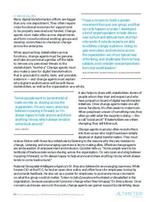 21 | www.altimetergroup.com | @altimetergroup | info@altimetergroup.com
4. MAKE ALLIES
Many digital transformation efforts are bigger
than any one department. They often require
cross-functional resources for support and
to be properly executed and funded. Change
agents must make allies across departments
and form cross-functional working groups and
steering committees to champion change
across the enterprise.
When approaching stakeholders across
functions, change agents must be genuine
and take any personal agendas off the table
to remove any perceived threats to the
stakeholder’s “territory.” Change agents must
also make a case for digital transformation
that is grounded in reality, facts, and provable
evidence — and change agents must explain
why digital transformation will benefit these
stakeholders, as well as the organization as a whole.
It also helps to share with stakeholders stories of
people whom they trust and respect and who
have jumped on board of digital transformation
initiatives. Once change agents make one ally
across functions, it’s often easier to make more.
When people are unsure of something new, they
often go with what the majority is doing — this
is call “social proof.” If stakeholders see others
changing, they will follow suit.
Change agents must also often recruit others
into their cause who might have been initially
skeptical of digital transformation. They must
reduce friction with these key individuals by listening to the reasons why they are resistant to
change. Listening and encouraging openness is key to making allies. Effective change agents
are ambassadors of empowerment and inclusion. Camden tells us, “Some people want to be
territorial of trade secrets versus sharing across the organization. I’m very open and a big believer
in paying it forward, so I’m always happy to help anyone and share anything I know, which always
tends to come back around.”
National Geospatial-Intelligence Agency’s Dr. Bray also believed in encouraging openness. While
he was CIO at the FCC, he had an open-door policy and office hours for employees to stop by
and provide feedback. He also set up a poster for employees to post anonymous comments
on what the group could do better. “Listen to [why] people are frustrated or dissatisfied in the
organization, because people aren’t prone to change when they’re happy,” Dr. Bray advises. Once
concerns and issues are out in the open, change agents can garner support by identifying steps
“I have a mission to build a greater
movement than just one group, and that
can only happen at scale. I developed
a list of expert speakers to help drive a
new culture and attitude here. But that
only works if outside experts are able
to address a larger audience. Doing so
gets executives and everyone across
the organization out of our typical way
of thinking, and challenges them to hear,
validate, and consider new perspectives
from real-world leaders.”
SENIOR DIRECTOR OF INNOVATION AT A GLOBAL LUXURY BRAND
“Some people want to be territorial of
trade secrets vs. sharing across the
organization. I’m very open, and a big
believer in paying it forward, so I’m
always happy to help anyone and share
anything I know, which always tends to
come back around.”
SARA CAMDEN
 