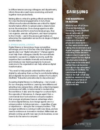 22 | www.altimetergroup.com | @altimetergroup | info@altimetergroup.com
to diffuse tensions among colleagues and departments,
inform those who need more convincing, and work
together more productively.
Making allies is critical to getting official sanctioning
for cross-functional engagements. In turn, these
official cross-functional initiatives are critical for digital
transformation efforts to spread under a shared vision
across the enterprise. Once change agents are able
to make allies and form cross-functional groups, they
can organize, execute, self-govern, and report progress
to the C-Suite — and in the process get traction on
advancing the organization across the six stages of digital
transformation.
5. SPREAD DIGITAL LITERACY
Digital literacy is becoming a huge competitive
advantage, and one of the key roles that digital change
agents play is as “digital educators.” Change agents
must help their colleagues identify the new skillsets
needed to succeed in a digital economy, audit the
expertise that is available internally and externally,
and introduce new training programs to ensure
everyone in the organization can help advance digital
transformation.
“You need to help people understand the value of
digital by educating them so they’re comfortable talking
about digitally focused solutions,” advises Foot Locker’s
Skolfield. “Education precedes day-to-day advocacy.”
Acquiring digital literacy is challenging — but crucial —
for our changing workforce. Learning new skillsets and
adopting new perspectives, while also unlearning legacy
processes and skills, is instrumental in modernizing
the workforce. It also sets the stage for a culture that’s
the opposite of risk-averse. A change agent from a
commercial door lock solutions company explains
that younger employees have an advantage when
it comes digital literacy, but change agents are in a
unique position to bring everyone — regardless of age
or experience — along as the company evolves: “The
younger workforce is coming in with new ideas, and we
need to embrace an innovation mindset. Millennials are
already coming up with new ways to do business, so we
have to do the same to compete.”
THE MANIFESTO
IN ACTION
While he was VP of Omni-
Channel Marketing at
Samsung, Emery Skolfield
was an advocate of
educating legacy decision-
makers — those who had
come up in the era of
physical in-store tactics —
so they were comfortable
talking the e-commerce and
digital language. He believes
educating these decision-
makers is key to garner the
right support for any digital-
transformation initiative.
“They have to be educated
before they can become
your day-to-day advocates,”
according to Skolfield. He
recommends bringing
them in for half- or full-day
workshop sessions to teach
them the importance of
digital and what best-in-
class looks like.
 