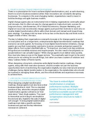 23 | www.altimetergroup.com | @altimetergroup | info@altimetergroup.com
6. CREATE A DIGITAL TRANSFORMATION ROADMAP
There is no prescription for how to achieve digital transformations, and, as we’re learning,
there’s no end to business evolution either. New innovations are constantly disrupting
businesses. To compete in this ever-changing market, organizations need to invest in
bold technology and agile business models.
Digital change agents play an instrumental role in helping organizations continually adapt
and innovate. But it’s often not easy for change agents to trade short-term success for
long-term focus. Julie Bowerman, VP of Global Ecommerce, Shopper Marketing, and
Digital at Coca-Cola recommends change agents push past their instincts to work only on
smaller digital transformation efforts within their domain and instead work toward long-
term strategy. “I’ve always told my team to focus less on the day-to-day and think more in
bigger chunks of time,” she says.
The key to helping their organizations constantly innovate is for change agents to work
on local pilots and on a longer-term, enterprise-wide digital transformation roadmap that
everyone can work against. By focusing on local digital transformation initiatives, change
agents can use their incremental, quick wins to prove concepts and garner support for
larger efforts. Foot Locker’s Skolfield tells us, “To stand out, you have to do big, ambitious
things that are incredibly visionary and inspire people. You also need to be pragmatic so
people believe it can actually happen.” While change agents must deliver value quickly,
they must also keep an eye on the bigger picture. “You eventually want to get to the point
where you’re not solving for one-off things, but rather you have a system of solutions and
ideas,” advises Parker of Patrón Spirits.
When designing a long-term, enterprise-wide digital transformation roadmap, change
agents, along with their executive sponsors, should consider not just the business
opportunities tied to transforming the organization digitally, but also internal and external
challenges facing digital transformation in the organization, the stakeholders who should
be involved in managing these efforts, and the critical skillsets and experience necessary
to achieve them.
7. LINK DIGITAL TRANSFORMATION EFFORTS
TO BUSINESS AND INDIVIDUALS GOALS
When designing a digital transformation
roadmap, change agents must also have a clear
business objective in mind. This is a standard
practice at Visa, where the company’s digital
transformation agenda is driven by an “end-
state vision.” Visa’s Singh explains, “You need
to know what you’re trying to accomplish in
the end and why. Digital for the sake of digital
isn’t enough.” A strong digital transformation
roadmap must state a specific and clear
business end goal and the key milestones
necessary to achieve it.
“You have to embed digital
transformation in employee
performance routines. Multiple
people at the very senior level must
be held accountable as part of their
performance management and
compensation structure to make it
a priority.”
JULIE BOWERMAN
 