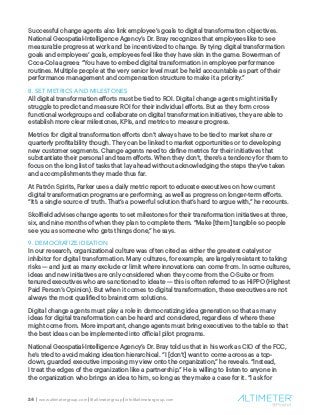 24 | www.altimetergroup.com | @altimetergroup | info@altimetergroup.com
Successful change agents also link employee’s goals to digital transformation objectives.
National Geospatial-Intelligence Agency’s Dr. Bray recognizes that employees like to see
measurable progress at work and be incentivized to change. By tying digital transformation
goals and employees’ goals, employees feel like they have skin in the game. Bowerman of
Coca-Cola agrees: “You have to embed digital transformation in employee performance
routines. Multiple people at the very senior level must be held accountable as part of their
performance management and compensation structure to make it a priority.”
8. SET METRICS AND MILESTONES
All digital transformation efforts must be tied to ROI. Digital change agents might initially
struggle to predict and measure ROI for their individual efforts. But as they form cross-
functional workgroups and collaborate on digital transformation initiatives, they are able to
establish more clear milestones, KPIs, and metrics to measure progress.
Metrics for digital transformation efforts don’t always have to be tied to market share or
quarterly profitability though. They can be linked to market opportunities or to developing
new customer segments. Change agents need to define metrics for their initiatives that
substantiate their personal and team efforts. When they don’t, there’s a tendency for them to
focus on the long list of tasks that lay ahead without acknowledging the steps they’ve taken
and accomplishments they made thus far.
At Patrón Spirits, Parker uses a daily metric report to educate executives on how current
digital transformation programs are performing, as well as progress on longer-term efforts.
“It’s a single source of truth. That’s a powerful solution that’s hard to argue with,” he recounts.
Skolfield advises change agents to set milestones for their transformation initiatives at three,
six, and nine months of when they plan to complete them. “Make [them] tangible so people
see you as someone who gets things done,” he says.
9. DEMOCRATIZE IDEATION
In our research, organizational culture was often cited as either the greatest catalyst or
inhibitor for digital transformation. Many cultures, for example, are largely resistant to taking
risks — and just as many exclude or limit where innovations can come from. In some cultures,
ideas and new initiatives are only considered when they come from the C-Suite or from
tenured executives who are sanctioned to ideate — this is often referred to as HiPPO (Highest
Paid Person’s Opinion). But when it comes to digital transformation, these executives are not
always the most qualified to brainstorm solutions.
Digital change agents must play a role in democratizing idea generation so that as many
ideas for digital transformation can be heard and considered, regardless of where these
might come from. More important, change agents must bring executives to the table so that
the best ideas can be implemented into official pilot programs.
National Geospatial-Intelligence Agency’s Dr. Bray told us that in his work as CIO of the FCC,
he’s tried to avoid making ideation hierarchical. “I [don’t] want to come across as a top-
down, guarded executive imposing my view onto the organization,” he reveals. “Instead,
I treat the edges of the organization like a partnership.” He is willing to listen to anyone in
the organization who brings an idea to him, so long as they make a case for it. “I ask for
 