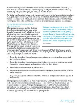 25 | www.altimetergroup.com | @altimetergroup | info@altimetergroup.com
three reasons why we should and three reasons why we shouldn't consider a new idea,” he
says. “Finally, I ask them to tell me how we're going to mitigate those reasons for not doing
something. If they have that plan, I'm willing to invest in them.”
For digital transformation to take hold, change must become part of an organization’s culture,
managed as part of everyday work. Tata Group in India launched the Tata Group Innovation
Forum, a company-wide initiative to create a climate that fosters innovation. Whether it’s by
learning new skills or by contributing new ideas, all employees are expected to participate.
10. CAPITALIZE ON YOUR INHERENT
“SUPER POWERS”
Change agents possess qualities that help
them learn and experiment in areas where
there isn’t much clarity. We asked interviewees
whether they were committed to staying at
their current employers versus moving to a new
company where the proverbial grass may be
greener. Interestingly, their answer was guided
by the question, “Can I affect change here?”
The challenge and the goal were the same.
They agreed they would take their passion and
expertise for digital transformation elsewhere
if their work didn’t progress or their efforts weren’t supported. The DNA of change agents —
their core personality, beliefs, and ambition — are uniquely suited to digital transformation,
which involves high doses of uncertainty:
•	 Those who described themselves as problem-solvers, extroverts, and career-minded
find comfort in chaos.
•	 Those who described themselves as critical thinkers, introverts, or cautious expressed
the need for internal support and validation to further their efforts.
•	 They all described themselves as self-starters.
•	 They proactively find reasons to stay committed to whatever initiative they are tackling
before giving up.
•	 They don’t give up unless they feel that true innovation isn’t possible without significant
compromise.
Change agents must capitalize on these “super powers,” which allow them to remain strong
in the face of criticism and resistance to change — and even when they themselves are
reluctant leaders or scared. “Being a change agent is in your DNA. You have to be thick-
skinned, and you can’t worry too much about getting knocked down,” says Coca-Cola’s
Bowerman. “It’s something that you can’t teach; it’s who you are. You’re an optimist who
relishes in opportunity and doesn’t focus on getting stuck.”
“Being a change agent is in your DNA.
You have to be thick-skinned, and you
can’t worry too much about getting
knocked down. It’s something that you
can’t teach; it’s who you are. You’re an
optimist who relishes in opportunity
and doesn’t focus on getting stuck.”
JULIE BOWERMAN
 