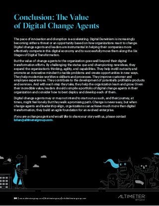 26 | www.altimetergroup.com | @altimetergroup | info@altimetergroup.com
Conclusion: The Value
of Digital Change Agents
The pace of innovation and disruption is accelerating. Digital Darwinism is increasingly
becoming either a threat or an opportunity based on how organizations react to change.
Digital change agents and leaders are instrumental in helping their companies more
effectively compete in this digital economy and to successfully move them along the Six
Stages of Digital Transformation.
But the value of change agents to the organization goes well beyond their digital
transformation efforts. By challenging the status quo and championing new ideas, they
expand the organization’s thinking, agility, and capabilities. They help instill curiosity and
promote an innovative mindset to tackle problems and create opportunities in new ways.
They help modernize workforce skillsets and processes. They improve customer and
employee experiences. They contribute to the development of potentially profitable products
and services. And with each step they take, they help the organization learn and grow. Given
their incredible value, leaders should compile a portfolio of digital change agents in their
organization and consider how to best deploy and develop each of them.
Digital change agents may or may not intend to start out as such, and their journey, at
times, might feel lonely. But they walk a promising path. Change is never easy, but when
change agents and leadership align, organizations can achieve much more than digital
transformation; they build an agile foundation for an evolved enterprise.
If you are a change agent and would like to share your story with us, please contact
brian@altimetergroup.com.
26 | www.altimetergroup.com | @altimetergroup | info@altimetergroup.com
 
