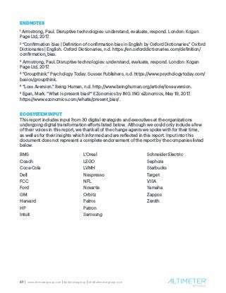 27 | www.altimetergroup.com | @altimetergroup | info@altimetergroup.com
ENDNOTES
1
Armstrong, Paul. Disruptive technologies: understand, evaluate, respond. London: Kogan
Page Ltd, 2017.
2
“Confirmation bias | Definition of confirmation bias in English by Oxford Dictionaries.” Oxford
Dictionaries | English. Oxford Dictionaries, n.d. https://en.oxforddictionaries.com/definition/
confirmation_bias.
3
Armstrong, Paul. Disruptive technologies: understand, evaluate, respond. London: Kogan
Page Ltd, 2017.
4
“Groupthink.” Psychology Today. Sussex Publishers, n.d. https://www.psychologytoday.com/
basics/groupthink.
5
“Loss Aversion.” Being Human, n.d. http://www.beinghuman.org/article/loss-aversion.
6
Egan, Mark. “What is present bias?” EZonomics by ING. ING eZonomics, May 19, 2017.
https://www.ezonomics.com/whatis/present_bias/.
ECOSYSTEM INPUT
This report includes input from 30 digital strategists and executives at the organizations
undergoing digital transformation efforts listed below. Although we could only include a few
of their voices in this report, we thank all of the change agents we spoke with for their time,
as well as for their insights which informed and are reflected in this report. Input into this
document does not represent a complete endorsement of the report by the companies listed
below.
BMS
Coach
Coca-Cola
Dell
FCC
Ford
GM
Harvard
HP
Intuit
L’Oreal
LEGO
LVMH
Nespresso
NFL
Novartis
Orbitz
Palms
Patron
Samsung
Schneider Electric
Sephora
Starbucks
Target
VISA
Yamaha
Zappos
Zenith
 