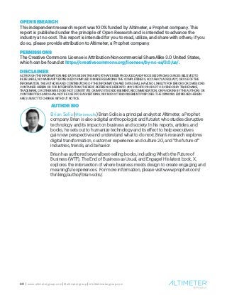 28 | www.altimetergroup.com | @altimetergroup | info@altimetergroup.com
OPEN RESEARCH
This independent research report was 100% funded by Altimeter, a Prophet company. This
report is published under the principle of Open Research and is intended to advance the
industry at no cost. This report is intended for you to read, utilize, and share with others; if you
do so, please provide attribution to Altimeter, a Prophet company.
PERMISSIONS
The Creative Commons License is Attribution-Noncommercial ShareAlike 3.0 United States,
which can be found at https://creativecommons.org/licenses/by-nc-sa/3.0/us/.
DISCLAIMER
ALTHOUGH THE INFORMATION AND DATA USED IN THIS REPORT HAVE BEEN PRODUCED AND PROCESSED FROM SOURCES BELIEVED TO
BE RELIABLE, NO WARRANTY EXPRESSED OR IMPLIED IS MADE REGARDING THE COMPLETENESS, ACCURACY, ADEQUACY, OR USE OF THE
INFORMATION. THE AUTHORS AND CONTRIBUTORS OF THE INFORMATION AND DATA SHALL HAVE NO LIABILITY FOR ERRORS OR OMISSIONS
CONTAINED HEREIN OR FOR INTERPRETATIONS THEREOF. REFERENCE HEREIN TO ANY SPECIFIC PRODUCT OR VENDOR BY TRADE NAME,
TRADEMARK, OR OTHERWISE DOES NOT CONSTITUTE OR IMPLY ITS ENDORSEMENT, RECOMMENDATION, OR FAVORING BY THE AUTHORS OR
CONTRIBUTORS AND SHALL NOT BE USED FOR ADVERTISING OR PRODUCT ENDORSEMENT PURPOSES. THE OPINIONS EXPRESSED HEREIN
ARE SUBJECT TO CHANGE WITHOUT NOTICE.
AUTHOR BIO
Brian Solis (@briansolis) Brian Solis is a principal analyst at Altimeter, a Prophet
company. Brian is also a digital anthropologist and futurist who studies disruptive
technology and its impact on business and society. In his reports, articles, and
books, he sets out to humanize technology and its effect to help executives
gain new perspective and understand what to do next. Brian’s research explores
digital transformation, customer experience and culture 2.0, and “the future of”
industries, trends, and behavior.
Brian has authored several best-selling books, including What’s the Future of
Business (WTF), The End of Business as Usual, and Engage! His latest book, X,
explores the intersection of where business meets design to create engaging and
meaningful experiences. For more information, please visit www.prophet.com/
thinking/author/brian-solis/.
 
