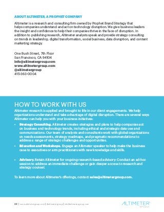29 | www.altimetergroup.com | @altimetergroup | info@altimetergroup.com
ABOUT ALTIMETER, A PROPHET COMPANY
Altimeter is a research and consulting firm owned by Prophet Brand Strategy that
helps companies understand and act on technology disruption. We give business leaders
the insight and confidence to help their companies thrive in the face of disruption. In
addition to publishing research, Altimeter analysts speak and provide strategy consulting
on trends in leadership, digital transformation, social business, data disruption, and content
marketing strategy.
One Bush Street, 7th Floor
San Francisco, CA 94104
info@altimetergroup.com
www.altimetergroup.com
@altimetergroup
415-363-0004
HOW TO WORK WITH US
Altimeter research is applied and brought to life in our client engagements. We help
organizations understand and take advantage of digital disruption. There are several ways
Altimeter can help you with your business initiatives:
•	 Strategy Consulting. Altimeter creates strategies and plans to help companies act
on business and technology trends, including ethical and strategic data use and
communications. Our team of analysts and consultants work with global organizations
on needs assessments, strategy roadmaps, and pragmatic recommendations to
address a range of strategic challenges and opportunities.
•	 Education and Workshops. Engage an Altimeter speaker to help make the business
case to executives or arm practitioners with new knowledge and skills.
•	 Advisory. Retain Altimeter for ongoing research-based advisory: Conduct an ad-hoc
session to address an immediate challenge or gain deeper access to research and
strategy counsel.
To learn more about Altimeter’s offerings, contact sales@altimetergroup.com.
 