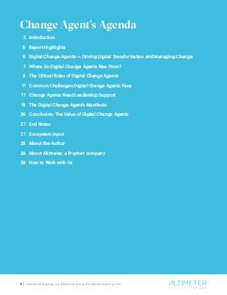4 | www.altimetergroup.com | @altimetergroup | info@altimetergroup.com
Introduction		
Report Highlights
Digital Change Agents — Driving Digital Transformation and Managing Change
Where Do Digital Change Agents Rise From?
The Critical Roles of Digital Change Agents
Common Challenges Digital Change Agents Face
Change Agents Need Leadership Support
The Digital Change Agent’s Manifesto
Conclusion: The Value of Digital Change Agents
End Notes
Ecosystem Input
About the Author
About Altimeter, a Prophet company
How to Work with Us
Change Agent’s Agenda
2
5
6
7
8
11
17
18
26
27
27
28
29
29
 