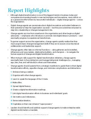 5 | www.altimetergroup.com | @altimetergroup | info@altimetergroup.com
Report Highlights
•	 Although digital transformation is one of the biggest trends in business today and
companies are investing heavily in new technologies and innovations, many still do so
as a grassroots effort driven by resourceful individuals — digital change agents — across
the organization.  
•	 Digital change agents are passionate about digital innovations and ardent believers in
their potential to help the organization succeed — but they are sometimes reluctant to
step into a leadership or change-management role.  
•	 Change agents can rise from anywhere in the organization and often begin as digital
advocates — employees who introduce or promote new digital ideas or products — and
eventually progress to experienced transformers.
•	 To garner support across the organization, change agents quickly realize that they
must acquire basic change-management skills if they are to secure cross-functional
collaboration and leadership support.
•	 Change agents often take on informal functions — data gatherers and storytellers,
influencers and case makers, relationship builders, and champion — to navigate the
human aspects of change and digital transformation.
•	 When trying to rally support for digital transformation initiatives, change agents
eventually learn to face detractors and manage behavioral challenges (i.e., managing
ego, bias, fear, and self-doubt) in others and themselves.
•	 Change agents should operate from a strategic manifesto to guide them in their digital
transformation efforts, expedite change, and minimize complications and detractions:
1 Embrace being a catalyst.
2 Organize with other change agents.
3 Learn to speak the language of the C-Suite.
4 Make allies.
5 Spread digital literacy.
6 Create a digital transformation roadmap.
7 Link digital transformation efforts to business and individuals’ goals.
8 Set metrics and milestones.
9 Democratize ideation.
10 Capitalize on their own inherent “super powers.”
•	 Leaders should identify and publicly support change agents to make enterprise-wide
digital transformation a mandate.
 