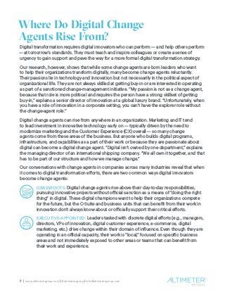7 | www.altimetergroup.com | @altimetergroup | info@altimetergroup.com
Where Do Digital Change
Agents Rise From?
Digital transformation requires digital innovators who can perform — and help others perform
— at tomorrow’s standards. They must teach and inspire colleagues or create a sense of
urgency to gain support and pave the way for a more formal digital transformation strategy.
Our research, however, shows that while some change agents are born leaders who want
to help their organizations transform digitally, many become change agents reluctantly.
Their passions lie in technology and innovation but not necessarily in the political aspect of
organizational life. They are not always skilled at getting buy-in or are interested in operating
as part of a sanctioned change-management initiative. “My passion is not as a change agent,
because that role is more political and requires the person have a strong skillset of getting
buy-in,” explains a senior director of innovation at a global luxury brand. “Unfortunately, when
you have a role of innovation in a corporate setting, you can’t have the explorer role without
the change-agent role.”
Digital change agents can rise from anywhere in an organization. Marketing and IT tend
to lead investment in innovative technology early on — typically driven by the need to
modernize marketing and the Customer Experience (CX) overall — so many change
agents come from these areas of the business. But anyone who builds digital programs,
infrastructure, and capabilities as a part of their work or because they are passionate about
digital can become a digital change agent. “Digital isn’t owned by one department,” explains
the managing director of an international shipping company. “We all own it together, and that
has to be part of our structure and how we manage change.”
Our conversations with change agents in companies across many industries reveal that when
it comes to digital transformation efforts, there are two common ways digital innovators
become change agents:
GRASSROOTS: Digital change agents rise above their day-to-day responsibilities,
pursuing innovative projects without official sanction as a means of “doing the right
thing” in digital. These digital champions want to help their organizations compete
for the future, but the C-Suite and business units that can benefit from their work in
innovation don’t always know about or officially support their critical efforts.
EXECUTIVE-APPOINTED: Leaders tasked with discrete digital efforts (e.g., managers,
directors, VPs of innovation, digital customer experience, e-commerce, digital
marketing, etc.) drive change within their domain of influence. Even though they are
operating in an official capacity, their work is “local,” focused on specific business
areas and not immediately exposed to other areas or teams that can benefit from
their work and experience.
 