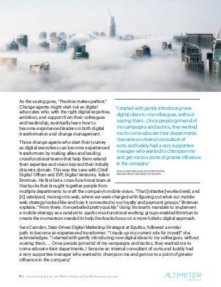 9 | www.altimetergroup.com | @altimetergroup | info@altimetergroup.com
As the saying goes, “Practice makes perfect.”
Change agents might start out as digital
advocates who, with the right digital expertise,
ambition, and support from their colleagues
and leadership, eventually learn how to
become experienced leaders in both digital
transformation and change management.
Those change agents who start their journey
as digital executives can become experienced
transformers by making allies and leading
crossfunctional teams that help them extend
their expertise and vision beyond their initially
discrete domain. This was the case with Chief
Digital Officer and EVP, Digital Ventures, Adam
Brotman. He first led a cross-functional team at
Starbucks that brought together people from
multiple departments to craft the company’s mobile vision. “That [initiative] worked well, and
[it] catalyzed, moving into web, where we were charged with figuring out what our mobile
web strategy looked like and how it connected to our loyalty and payment groups,” Brotman
explains. “From there, it snowballed pretty quickly.” Using his team’s mandate to implement
a mobile strategy as a catalyst to spark cross-functional working groups enabled Brotman to
create the momentum needed to help Starbucks focus on a more holistic digital approach.
Sara Camden, Data-Driven Digital Marketing Strategist at Equifax, followed a similar
path to become an experienced transformer. “I made up my current role for myself,” she
acknowledges. “I started with gently introducing new digital ideas to my colleagues, without
scaring them. … Once people got wind of my campaigns and tactics, they wanted me to
come educate their departments. I became an internal consultant of sorts and luckily had
a very supportive manager who wanted to champion me and get me to a point of greater
influence in the company.”
“I started with gently introducing new
digital ideas to my colleagues, without
scaring them…Once people got wind of
my campaigns and tactics, they wanted
me to come educate their departments.
I became an internal consultant of
sorts and luckily had a very supportive
manager who wanted to champion me
and get me to a point of greater influence
in the company.”
SARA CAMDEN, DATA-DRIVEN DIGITAL
MARKETING STRATEGIST, EQUIFAX
 