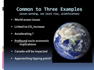 Common to Three Examples
     (ocean warming, sea level rise, acidification)

 World ocean issues

 Linked to CO2 increase

 Accelerating ?

 Profound socio-economic
      implications

 Canada will be impacted

 Approaching tipping point?
 