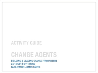 ACTIVITY GUIDE
!

CHANGE AGENTS
BUILDING & LEADING CHANGE FROM WITHIN
24/12/2013 @ 11:00AM
FACILITATOR: JAMES SMITH

 