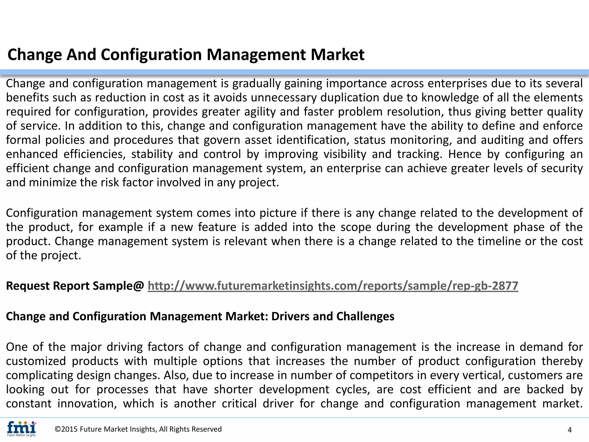 Change and configuration management is gradually gaining importance across enterprises due to its several
benefits such as reduction in cost as it avoids unnecessary duplication due to knowledge of all the elements
required for configuration, provides greater agility and faster problem resolution, thus giving better quality
of service. In addition to this, change and configuration management have the ability to define and enforce
formal policies and procedures that govern asset identification, status monitoring, and auditing and offers
enhanced efficiencies, stability and control by improving visibility and tracking. Hence by configuring an
efficient change and configuration management system, an enterprise can achieve greater levels of security
and minimize the risk factor involved in any project.
Configuration management system comes into picture if there is any change related to the development of
the product, for example if a new feature is added into the scope during the development phase of the
product. Change management system is relevant when there is a change related to the timeline or the cost
of the project.
Request Report Sample@ http://www.futuremarketinsights.com/reports/sample/rep-gb-2877
Change and Configuration Management Market: Drivers and Challenges
One of the major driving factors of change and configuration management is the increase in demand for
customized products with multiple options that increases the number of product configuration thereby
complicating design changes. Also, due to increase in number of competitors in every vertical, customers are
looking out for processes that have shorter development cycles, are cost efficient and are backed by
constant innovation, which is another critical driver for change and configuration management market.
Change And Configuration Management Market
©2015 Future Market Insights, All Rights Reserved 4
 