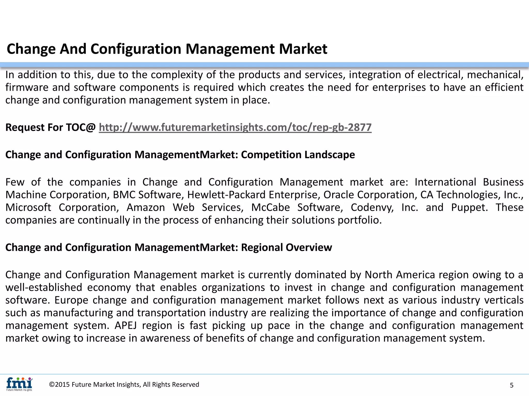 In addition to this, due to the complexity of the products and services, integration of electrical, mechanical,
firmware and software components is required which creates the need for enterprises to have an efficient
change and configuration management system in place.
Request For TOC@ http://www.futuremarketinsights.com/toc/rep-gb-2877
Change and Configuration ManagementMarket: Competition Landscape
Few of the companies in Change and Configuration Management market are: International Business
Machine Corporation, BMC Software, Hewlett-Packard Enterprise, Oracle Corporation, CA Technologies, Inc.,
Microsoft Corporation, Amazon Web Services, McCabe Software, Codenvy, Inc. and Puppet. These
companies are continually in the process of enhancing their solutions portfolio.
Change and Configuration ManagementMarket: Regional Overview
Change and Configuration Management market is currently dominated by North America region owing to a
well-established economy that enables organizations to invest in change and configuration management
software. Europe change and configuration management market follows next as various industry verticals
such as manufacturing and transportation industry are realizing the importance of change and configuration
management system. APEJ region is fast picking up pace in the change and configuration management
market owing to increase in awareness of benefits of change and configuration management system.
Change And Configuration Management Market
©2015 Future Market Insights, All Rights Reserved 5
 