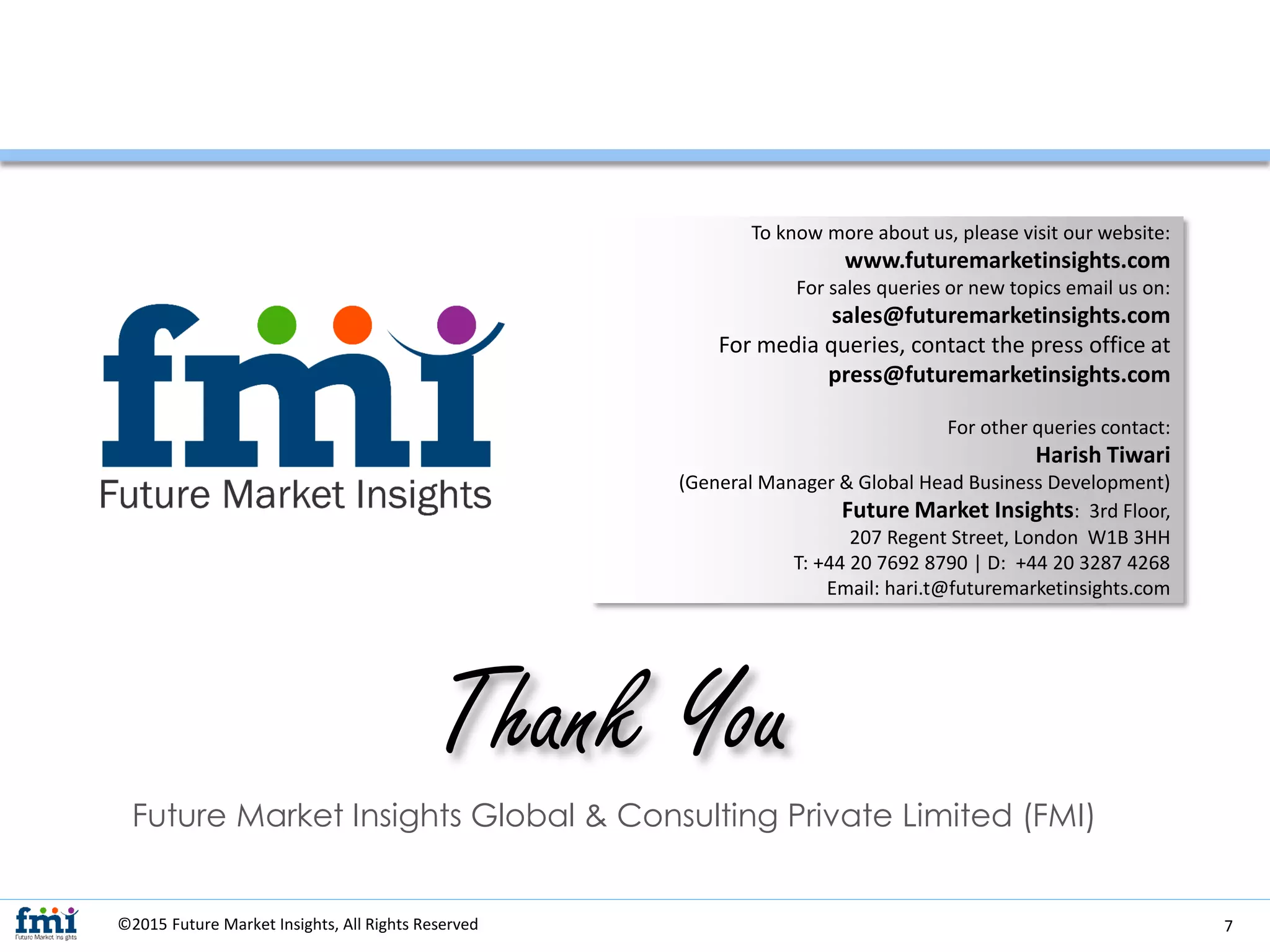 ©2015 Future Market Insights, All Rights Reserved
Future Market Insights Global & Consulting Private Limited (FMI)
Thank You
To know more about us, please visit our website:
www.futuremarketinsights.com
For sales queries or new topics email us on:
sales@futuremarketinsights.com
For media queries, contact the press office at
press@futuremarketinsights.com
For other queries contact:
Harish Tiwari
(General Manager & Global Head Business Development)
Future Market Insights: 3rd Floor,
207 Regent Street, London W1B 3HH
T: +44 20 7692 8790 | D: +44 20 3287 4268
Email: hari.t@futuremarketinsights.com
7
 