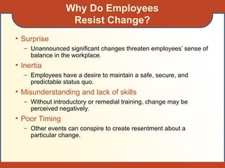 Why Do Employees
Resist Change?
• Surprise
– Unannounced significant changes threaten employees’ sense of
balance in the workplace.
• Inertia
– Employees have a desire to maintain a safe, secure, and
predictable status quo.
• Misunderstanding and lack of skills
– Without introductory or remedial training, change may be
perceived negatively.
• Poor Timing
– Other events can conspire to create resentment about a
particular change.
 