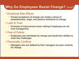 Why Do Employees Resist Change? (cont’d)
• Emotional Side Effects
– Forced acceptance of change can create a sense of
powerlessness, anger, and passive resistance to change.
• Lack of Trust
– Promises of improvement mean nothing if employees do not
trust management.
• Fear of Failure
– Employees are intimidated by change and doubt their abilities to
meet new challenges.
• Personality Conflicts
– Managers who are disliked by their managers are poor conduits
for change.
 