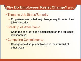 • Threat to Job Status/Security
– Employees worry that any change may threaten their
job or security.
• Breakup of Work Group
– Changes can tear apart established on-the-job social
relationships.
• Competing Commitments
– Change can disrupt employees in their pursuit of
other goals.
Why Do Employees Resist Change? (cont’d)
 
