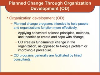 Planned Change Through Organization
Development (OD)
• Organization development (OD)
– Planned change programs intended to help people
and organizations function more effectively.
– Applying behavioral science principles, methods,
and theories to create and cope with change.
– OD creates fundamental change in the
organization, as opposed to fixing a problem or
improving a procedure.
– OD programs generally are facilitated by hired
consultants,
 