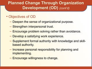 Planned Change Through Organization
Development (OD) (cont’d)
• Objectives of OD
– Deepen the sense of organizational purpose.
– Strengthen interpersonal trust.
– Encourage problem solving rather than avoidance.
– Develop a satisfying work experience.
– Supplement formal authority with knowledge and skill-
based authority.
– Increase personal responsibility for planning and
implementing.
– Encourage willingness to change.
 