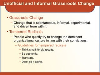 Unofficial and Informal Grassroots Change
• Grassroots Change
– Change that is spontaneous, informal, experimental,
and driven from within.
• Tempered Radicals
– People who quietly try to change the dominant
organizational culture in line with their convictions.
– Guidelines for tempered radicals
– Think small for big results.
– Be authentic.
– Translate.
– Don’t go it alone.
 