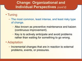 Change: Organizational and
Individual Perspectives (cont’d)
• Tuning
– The most common, least intense, and least risky type
of change.
– Also known as preventive maintenance and kaizen
(continuous improvement).
– Key is to actively anticipate and avoid problems
rather than waiting for something to go wrong.
• Adaptation
– Incremental changes that are in reaction to external
problems, events, or pressures.
 