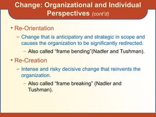 • Re-Orientation
– Change that is anticipatory and strategic in scope and
causes the organization to be significantly redirected.
– Also called “frame bending”(Nadler and Tushman).
• Re-Creation
– Intense and risky decisive change that reinvents the
organization.
– Also called “frame breaking” (Nadler and
Tushman).
Change: Organizational and Individual
Perspectives (cont’d)
 