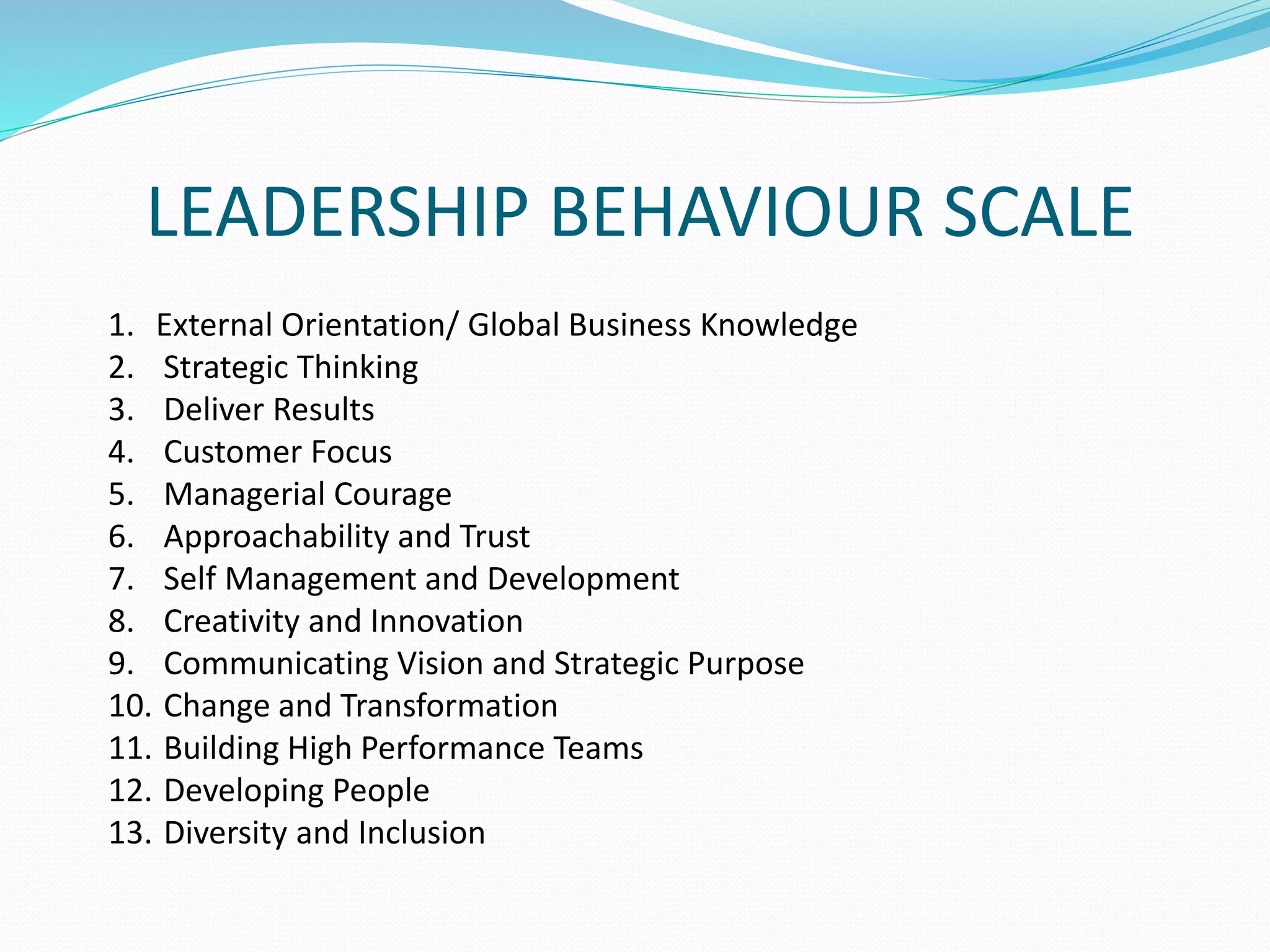 LEADERSHIP BEHAVIOUR SCALE 
1. External Orientation/ Global Business Knowledge 
2. Strategic Thinking 
3. Deliver Results 
4. Customer Focus 
5. Managerial Courage 
6. Approachability and Trust 
7. Self Management and Development 
8. Creativity and Innovation 
9. Communicating Vision and Strategic Purpose 
10. Change and Transformation 
11. Building High Performance Teams 
12. Developing People 
13. Diversity and Inclusion 
 