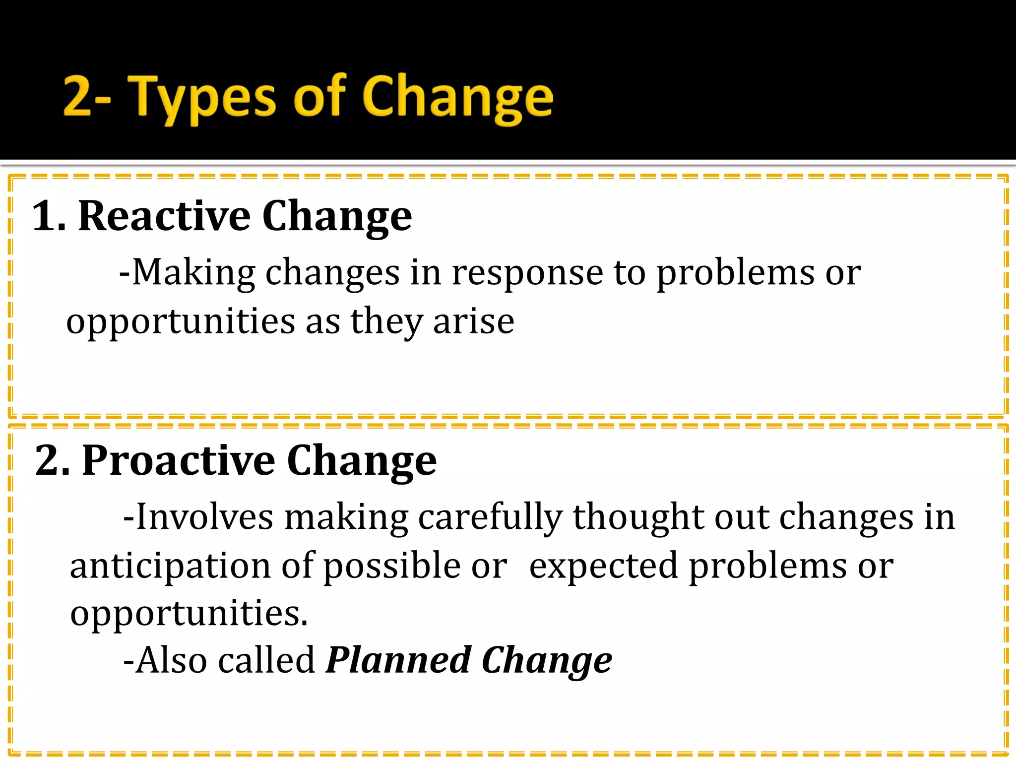 1. Reactive Change
-Making changes in response to problems or
opportunities as they arise
2. Proactive Change
-Involves making carefully thought out changes in
anticipation of possible or expected problems or
opportunities.
-Also called Planned Change
 