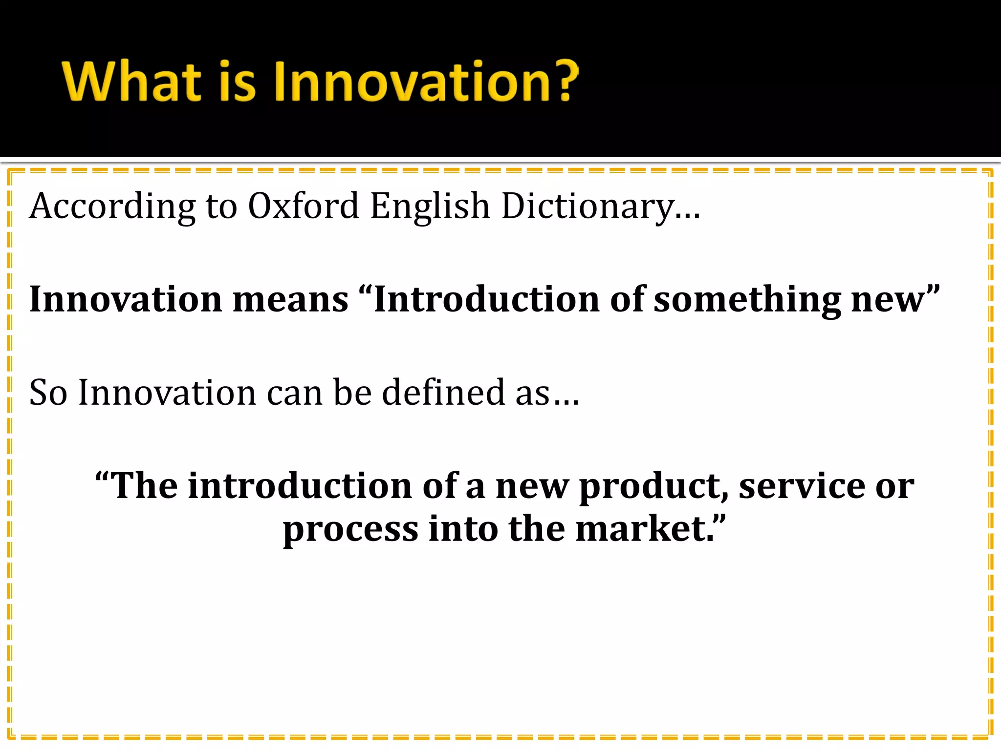 According to Oxford English Dictionary…
Innovation means “Introduction of something new”
So Innovation can be defined as…
“The introduction of a new product, service or
process into the market.”
 