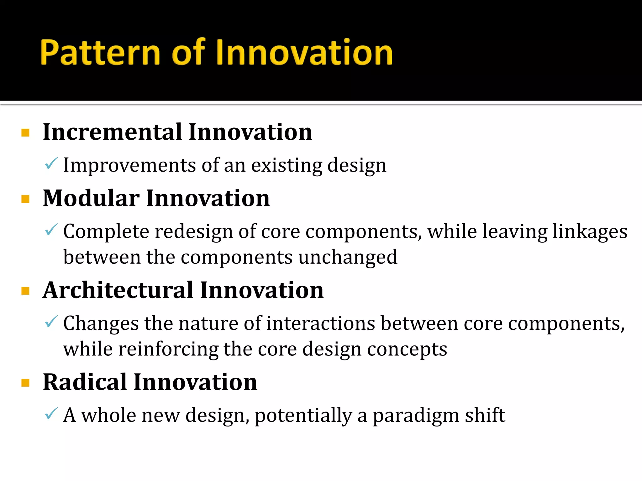  Incremental Innovation
 Improvements of an existing design
 Modular Innovation
 Complete redesign of core components, while leaving linkages
between the components unchanged
 Architectural Innovation
 Changes the nature of interactions between core components,
while reinforcing the core design concepts
 Radical Innovation
 A whole new design, potentially a paradigm shift
 