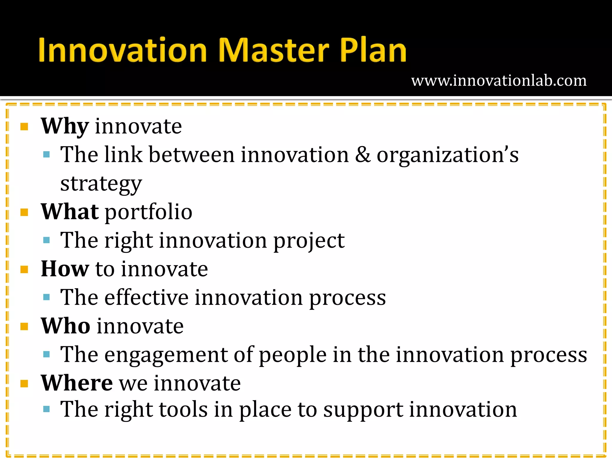 www.innovationlab.com
 Why innovate
 The link between innovation & organization’s
strategy
 What portfolio
 The right innovation project
 How to innovate
 The effective innovation process
 Who innovate
 The engagement of people in the innovation process
 Where we innovate
 The right tools in place to support innovation
 