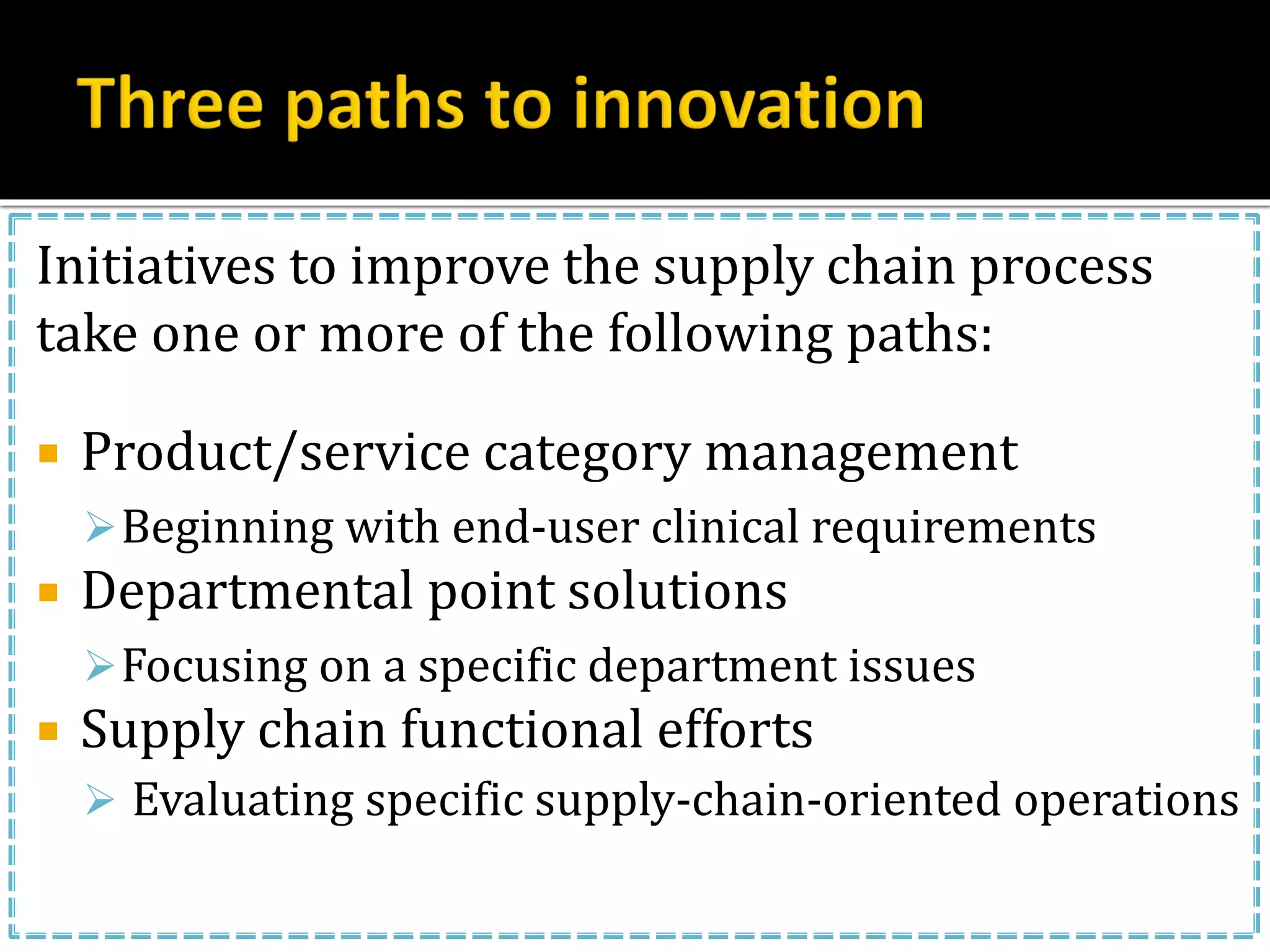 Initiatives to improve the supply chain process
take one or more of the following paths:
 Product/service category management
Beginning with end-user clinical requirements
 Departmental point solutions
Focusing on a specific department issues
 Supply chain functional efforts
 Evaluating specific supply-chain-oriented operations
 