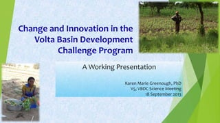 Change and Innovation in the
Volta Basin Development
Challenge Program
A Working Presentation
Karen Marie Greenough, PhD
V5, VBDC Science Meeting
18 September 2013
 