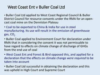 • Buller Coal Ltd applied to West Coast Regional Council & Buller
District Council for resource consents under the RMA for an open-
cast coal mine on the Denniston Plateau
• Coal to be exported to China & India for use in steel
manufacturing. Its use will result in the emission of greenhouse
gas, CO2
• Buller Coal applied to Environment Court for declaration under
RMA that in considering the consent it was not permissable to
have regard to effects on climate change of discharge of GHGs
from the end use of coal
• West Coast Ent and Forest & Bird opposed this, and applied for a
declaration that the effects on climate change were required to be
taken into account
• Buller Coal Ltd successful in obtaining the declaration and this
was upheld in High Court and Supreme Court
West Coast Ent v Buller Coal Ltd
 