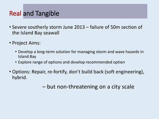 Real and Tangible
• Severe southerly storm June 2013 – failure of 50m section of
the Island Bay seawall
• Project Aims:
• Develop a long-term solution for managing storm and wave hazards in
Island Bay
• Explore range of options and develop recommended option
• Options: Repair, re-fortify, don’t build back (soft engineering),
hybrid.
– but non-threatening on a city scale
 