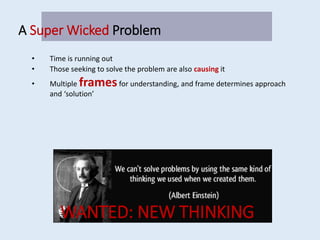 A Super Wicked Problem
• Time is running out
• Those seeking to solve the problem are also causing it
• Multiple framesfor understanding, and frame determines approach
and ‘solution’
WANTED: NEW THINKING
 