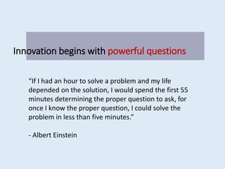 Innovation begins with powerful questions
“If I had an hour to solve a problem and my life
depended on the solution, I would spend the first 55
minutes determining the proper question to ask, for
once I know the proper question, I could solve the
problem in less than five minutes.”
- Albert Einstein
 