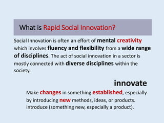 What is Rapid Social Innovation?
Social Innovation is often an effort of mental creativity
which involves fluency and flexibility from a wide range
of disciplines. The act of social innovation in a sector is
mostly connected with diverse disciplines within the
society.
innovate
Make changes in something established, especially
by introducing new methods, ideas, or products.
introduce (something new, especially a product).
 
