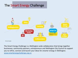 The Smart Energy Challenge is a Wellington-wide collaboration that brings together
businesses, community partners, entrepreneurs and Wellington City Council to support
you to refine, connect and launch your ideas for smarter energy in Wellington.
www.smartenergychallenge.org.nz
The Smart Energy Challenge
 