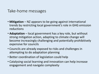 Take-home messages
• Mitigation – NZ appears to be going against international
trends by restricting local government’s role in GHG emission
reductions
• Adaptation – local government has a key role, but without
strong mitigation action, adapting to climate change will
become increasingly challenging and potentially prohibitively
expensive for councils
• Councils are already exposed to risks and challenges in
attempting to do adaptation planning
• Better coordination of legislation could help
• Catalysing social learning and innovation can help increase
engagement and navigate complexity
 
