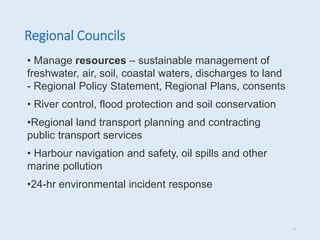 Regional Councils
• Manage resources – sustainable management of
freshwater, air, soil, coastal waters, discharges to land
- Regional Policy Statement, Regional Plans, consents
• River control, flood protection and soil conservation
•Regional land transport planning and contracting
public transport services
• Harbour navigation and safety, oil spills and other
marine pollution
•24-hr environmental incident response
5
 