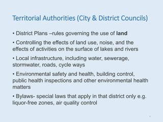 Territorial Authorities (City & District Councils)
• District Plans –rules governing the use of land
• Controlling the effects of land use, noise, and the
effects of activities on the surface of lakes and rivers
• Local infrastructure, including water, sewerage,
stormwater, roads, cycle ways
• Environmental safety and health, building control,
public health inspections and other environmental health
matters
• Bylaws- special laws that apply in that district only e.g.
liquor-free zones, air quality control
6
 