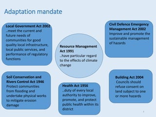 Adaptation mandate
Resource Management
Act 1991
..have particular regard
to the effects of climate
change
Local Government Act 2002
..meet the current and
future needs of
communities for good
quality local infrastructure,
local public services, and
performance of regulatory
functions
Soil Conservation and
Rivers Control Act 1946
Protect communities
from flooding and
undertake physical works
to mitigate erosion
damage
Civil Defence Emergency
Management Act 2002
Improve and promote the
sustainable management
of hazards
Building Act 2004
Councils should
refuse consent on
land subject to one
or more hazards
Health Act 1956
..duty of every local
authority to improve,
promote, and protect
public health within its
district
8
 