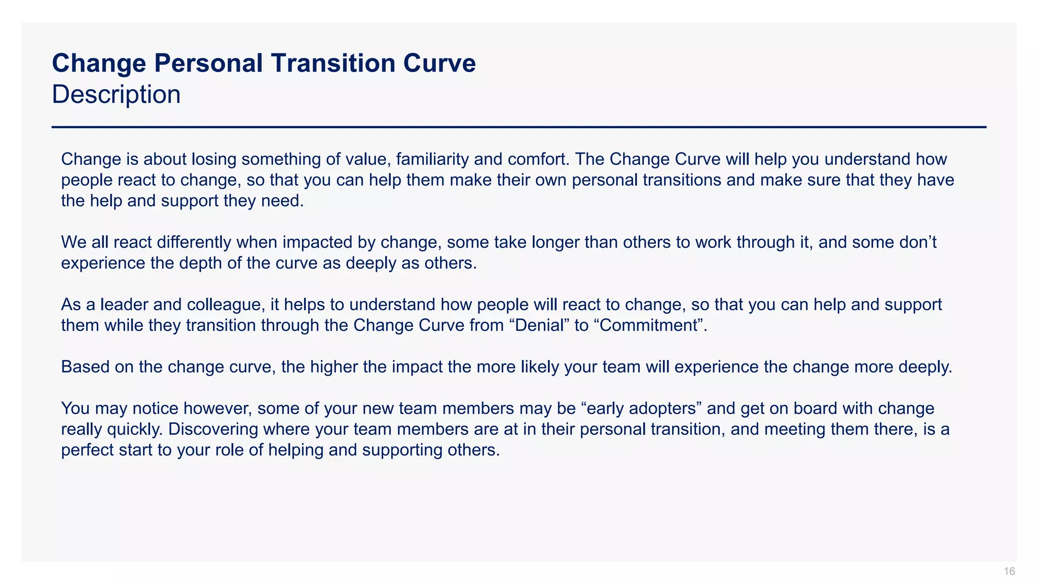 Change Personal Transition Curve
Description
16
Change is about losing something of value, familiarity and comfort. The Change Curve will help you understand how
people react to change, so that you can help them make their own personal transitions and make sure that they have
the help and support they need.
We all react differently when impacted by change, some take longer than others to work through it, and some don’t
experience the depth of the curve as deeply as others.
As a leader and colleague, it helps to understand how people will react to change, so that you can help and support
them while they transition through the Change Curve from “Denial” to “Commitment”.
Based on the change curve, the higher the impact the more likely your team will experience the change more deeply.
You may notice however, some of your new team members may be “early adopters” and get on board with change
really quickly. Discovering where your team members are at in their personal transition, and meeting them there, is a
perfect start to your role of helping and supporting others.
 