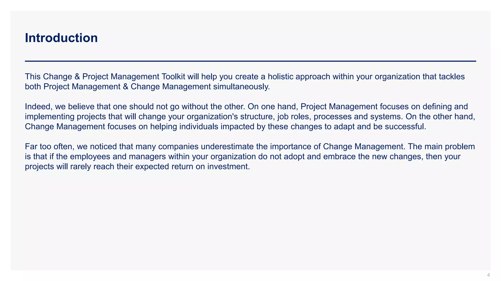 Introduction
4
This Change & Project Management Toolkit will help you create a holistic approach within your organization that tackles
both Project Management & Change Management simultaneously.
Indeed, we believe that one should not go without the other. On one hand, Project Management focuses on defining and
implementing projects that will change your organization's structure, job roles, processes and systems. On the other hand,
Change Management focuses on helping individuals impacted by these changes to adapt and be successful.
Far too often, we noticed that many companies underestimate the importance of Change Management. The main problem
is that if the employees and managers within your organization do not adopt and embrace the new changes, then your
projects will rarely reach their expected return on investment.
 