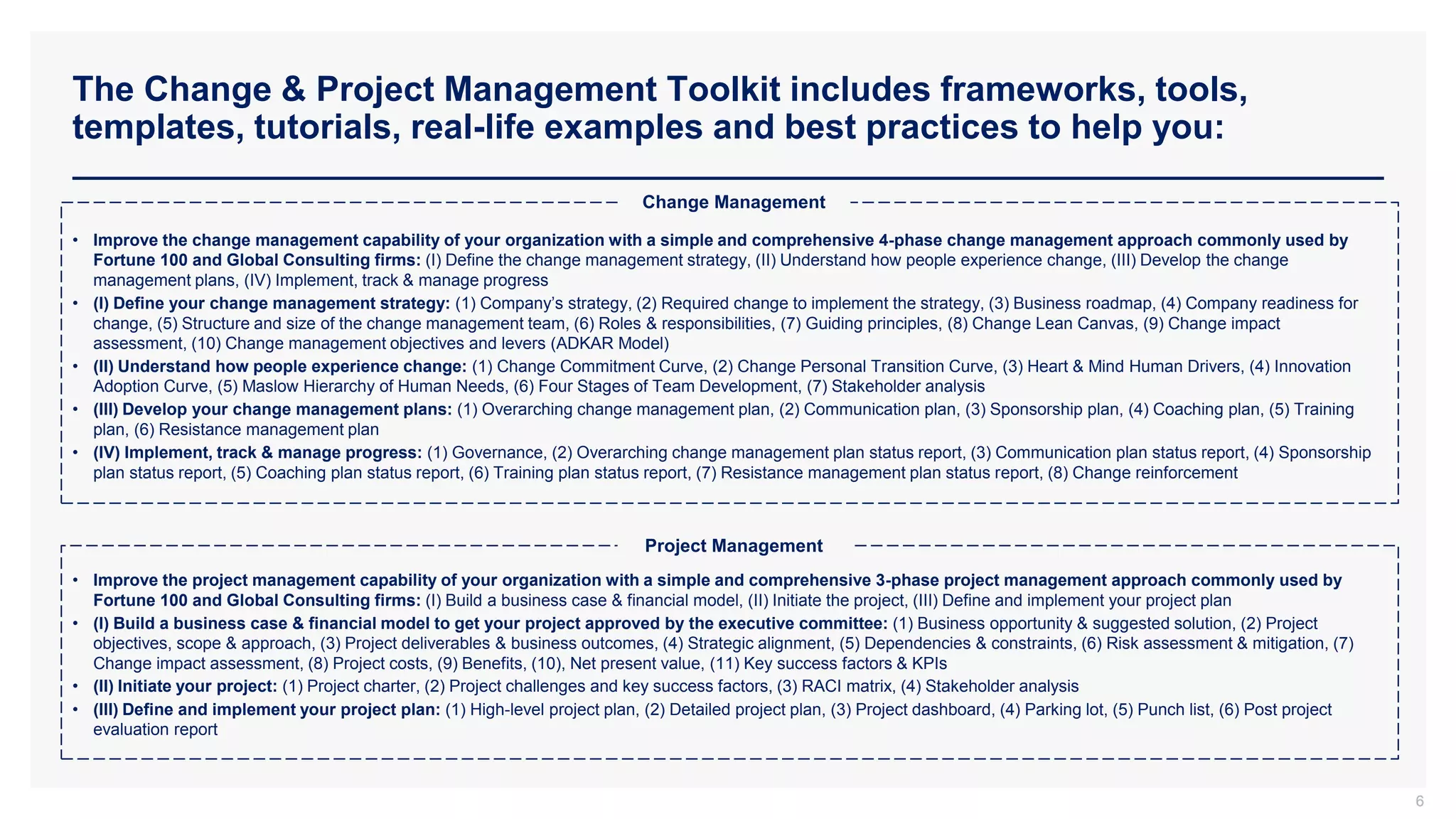 The Change & Project Management Toolkit includes frameworks, tools,
templates, tutorials, real-life examples and best practices to help you:
6
• Improve the change management capability of your organization with a simple and comprehensive 4-phase change management approach commonly used by
Fortune 100 and Global Consulting firms: (I) Define the change management strategy, (II) Understand how people experience change, (III) Develop the change
management plans, (IV) Implement, track & manage progress
• (I) Define your change management strategy: (1) Company’s strategy, (2) Required change to implement the strategy, (3) Business roadmap, (4) Company readiness for
change, (5) Structure and size of the change management team, (6) Roles & responsibilities, (7) Guiding principles, (8) Change Lean Canvas, (9) Change impact
assessment, (10) Change management objectives and levers (ADKAR Model)
• (II) Understand how people experience change: (1) Change Commitment Curve, (2) Change Personal Transition Curve, (3) Heart & Mind Human Drivers, (4) Innovation
Adoption Curve, (5) Maslow Hierarchy of Human Needs, (6) Four Stages of Team Development, (7) Stakeholder analysis
• (III) Develop your change management plans: (1) Overarching change management plan, (2) Communication plan, (3) Sponsorship plan, (4) Coaching plan, (5) Training
plan, (6) Resistance management plan
• (IV) Implement, track & manage progress: (1) Governance, (2) Overarching change management plan status report, (3) Communication plan status report, (4) Sponsorship
plan status report, (5) Coaching plan status report, (6) Training plan status report, (7) Resistance management plan status report, (8) Change reinforcement
• Improve the project management capability of your organization with a simple and comprehensive 3-phase project management approach commonly used by
Fortune 100 and Global Consulting firms: (I) Build a business case & financial model, (II) Initiate the project, (III) Define and implement your project plan
• (I) Build a business case & financial model to get your project approved by the executive committee: (1) Business opportunity & suggested solution, (2) Project
objectives, scope & approach, (3) Project deliverables & business outcomes, (4) Strategic alignment, (5) Dependencies & constraints, (6) Risk assessment & mitigation, (7)
Change impact assessment, (8) Project costs, (9) Benefits, (10), Net present value, (11) Key success factors & KPIs
• (II) Initiate your project: (1) Project charter, (2) Project challenges and key success factors, (3) RACI matrix, (4) Stakeholder analysis
• (III) Define and implement your project plan: (1) High-level project plan, (2) Detailed project plan, (3) Project dashboard, (4) Parking lot, (5) Punch list, (6) Post project
evaluation report
Change Management
Project Management
 