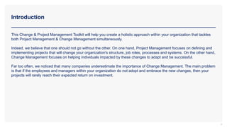 Introduction
4
This Change & Project Management Toolkit will help you create a holistic approach within your organization that tackles
both Project Management & Change Management simultaneously.
Indeed, we believe that one should not go without the other. On one hand, Project Management focuses on defining and
implementing projects that will change your organization's structure, job roles, processes and systems. On the other hand,
Change Management focuses on helping individuals impacted by these changes to adapt and be successful.
Far too often, we noticed that many companies underestimate the importance of Change Management. The main problem
is that if the employees and managers within your organization do not adopt and embrace the new changes, then your
projects will rarely reach their expected return on investment.
 