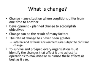 What is change?
• Change = any situation where conditions differ from
one time to another
• Development = planned change to accomplish
objectives
• Change can be the result of many factors
• The rate of change has never been greater
– internal and external environments are subject to constant
change.
• To survive and prosper, every organisation must
identify the changes that affect it and adjust its
operations to maximise or minimise these effects as
best as it can.
 