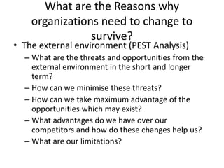What are the Reasons why
organizations need to change to
survive?
• The external environment (PEST Analysis)
– What are the threats and opportunities from the
external environment in the short and longer
term?
– How can we minimise these threats?
– How can we take maximum advantage of the
opportunities which may exist?
– What advantages do we have over our
competitors and how do these changes help us?
– What are our limitations?
 